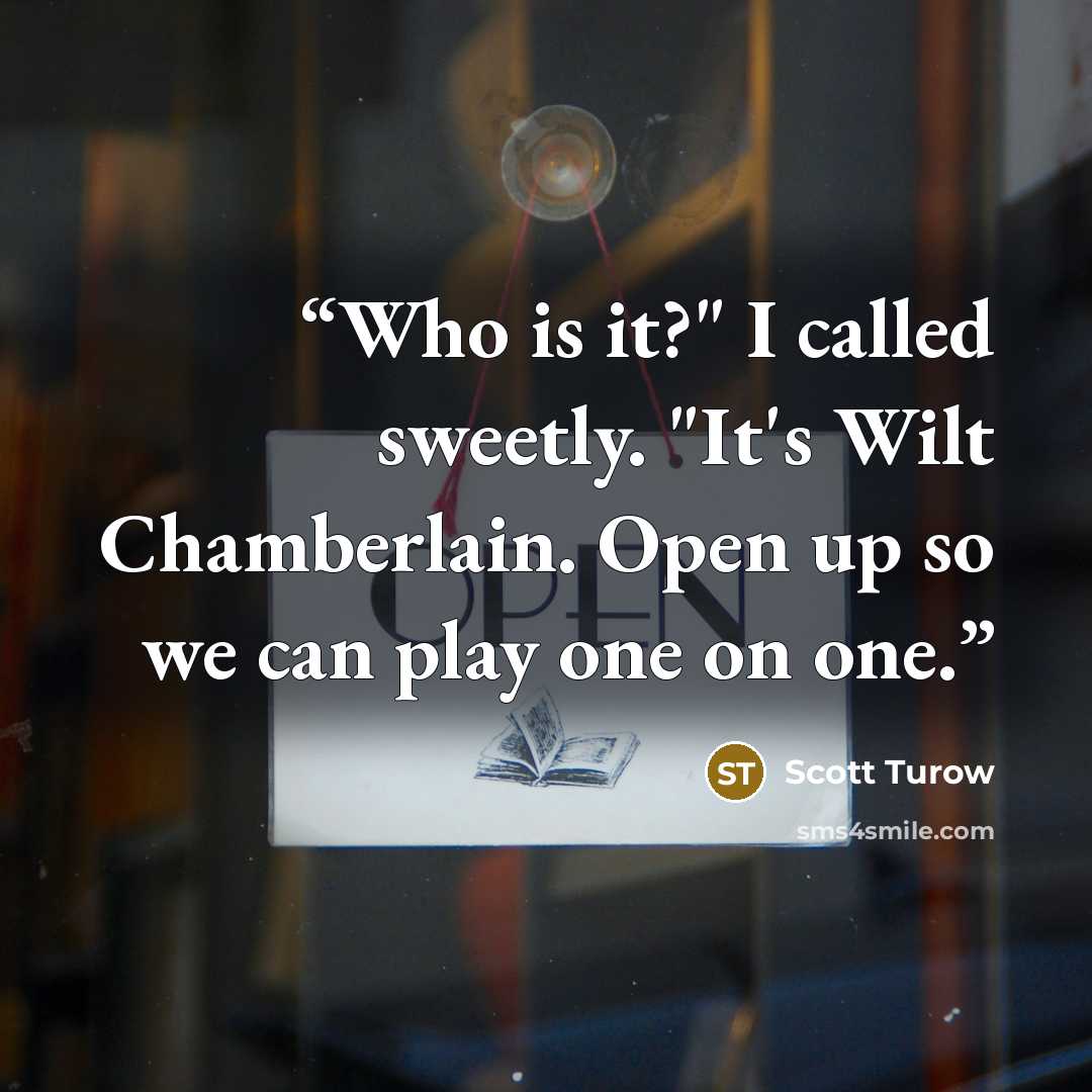 “Who is it?" I called sweetly. "It's Wilt Chamberlain. Open up so we can play one on one.” quote by Scott Turow