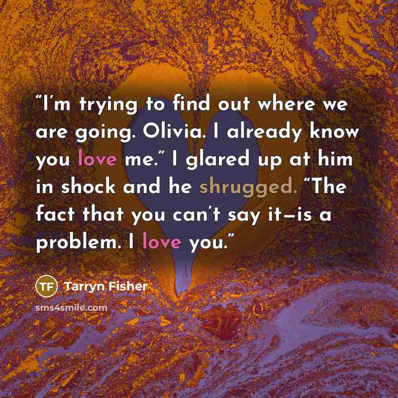“I’m trying to find out where we are going. Olivia. I already know you love me.” I glared up at him in shock and he shrugged. “The fact that you can’t say it—is a problem. I love you.” quote by Tarryn Fisher