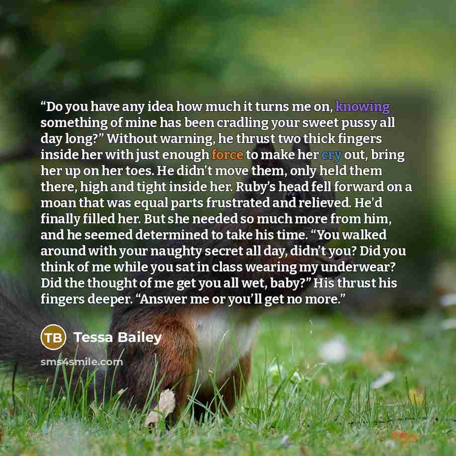 “Do you have any idea how much it turns me on, knowing something of mine has been cradling your sweet pussy all day long?” Without warning, he thrust two thick fingers inside her with just enough force to make her cry out, bring her up on her toes. He didn’t move them, only held them there, high…” quote by Tessa Bailey