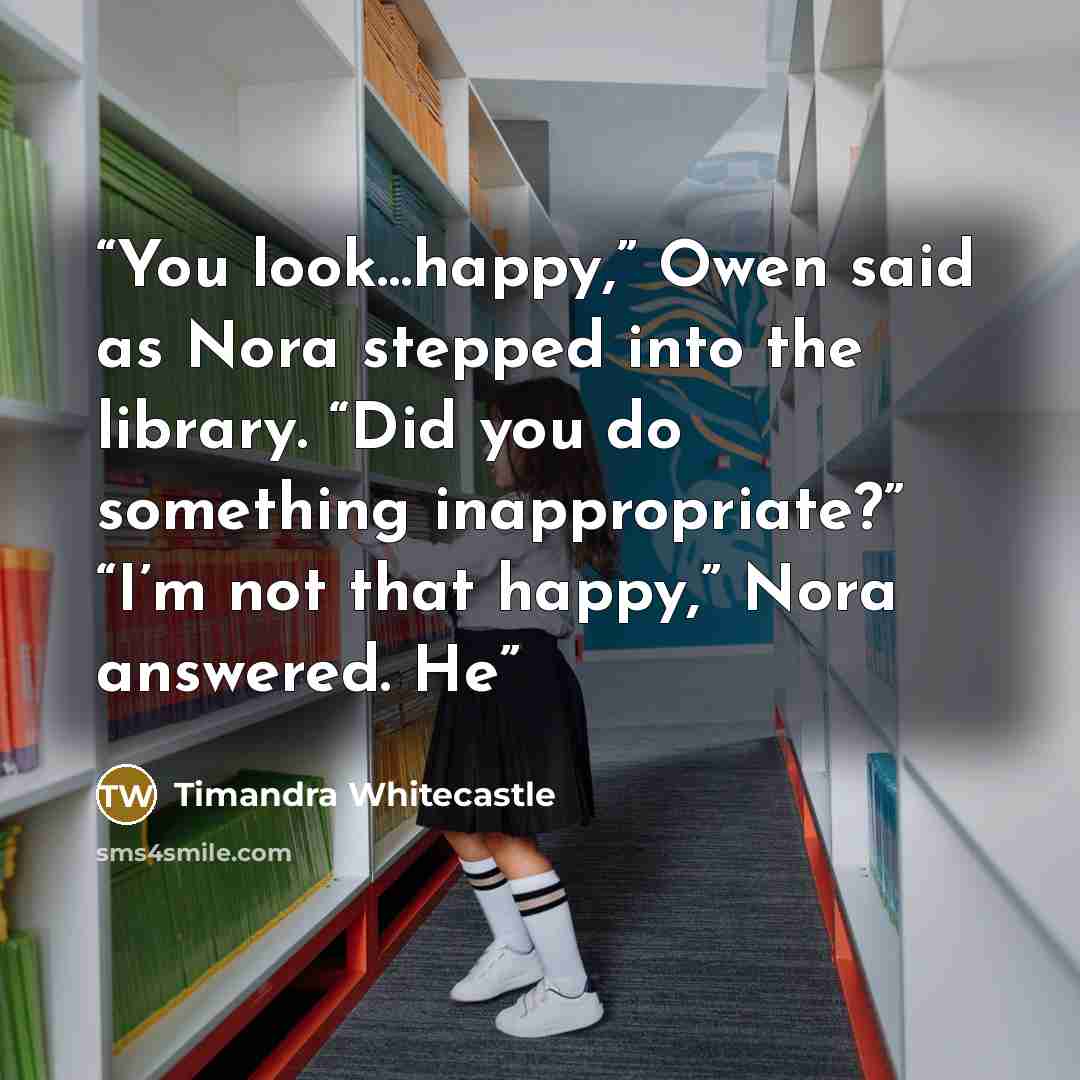 “You look…happy,” Owen said as Nora stepped into the library. “Did you do something inappropriate?” “I’m not that happy,” Nora answered. He” quote by Timandra Whitecastle