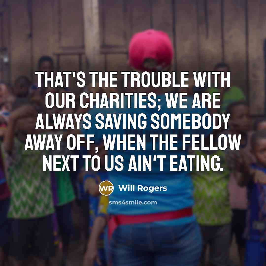 “That's the trouble with our charities; we are always saving somebody away off, when the fellow next to us ain't eating.” quote by Will Rogers
