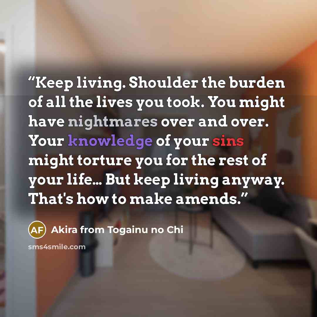 “Keep living. Shoulder the burden of all the lives you took. You might have nightmares over and over. Your knowledge of your sins might torture you for the rest of your life… But keep living anyway. That's how to make amends.” quote by Akira from Togainu no Chi