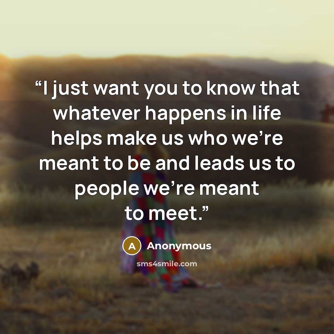 “I just want you to know that whatever happens in life helps make us who we're meant to be and leads us to people we're meant to meet.” quote by Anonymous