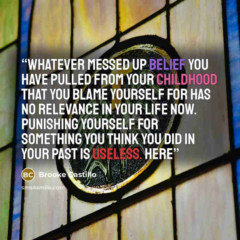 “Whatever messed up belief you have pulled from your childhood that you blame yourself for has no relevance in your life now. Punishing yourself for something you THINK you did in your past is useless. Here” quote by Brooke Castillo