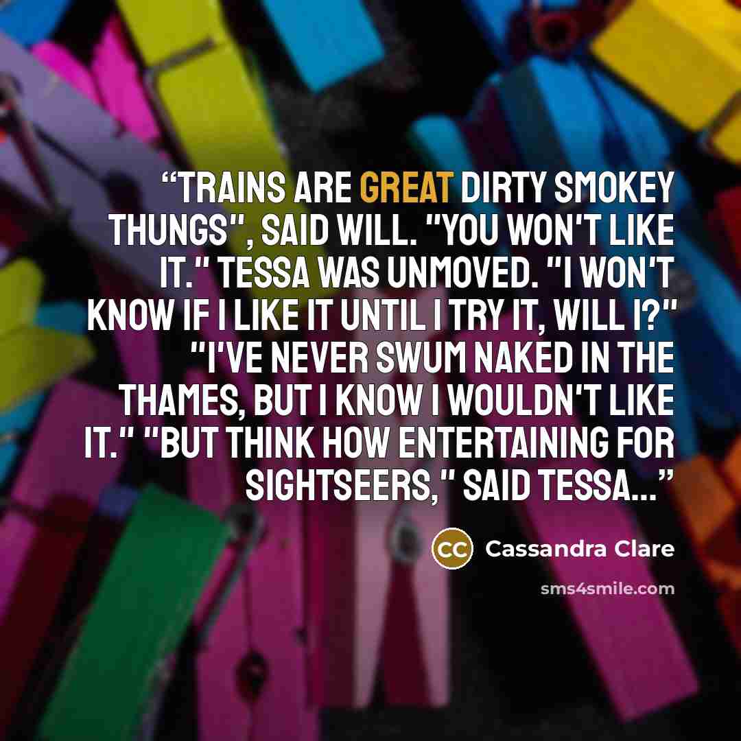“Trains are great dirty smokey thungs", said Will. "You won't like it." Tessa was unmoved. "I won't know if I like it until I try it, will I?" "I've never swum naked in the Thames, but I know I wouldn't like it." "But think how entertaining for sightseers," said Tessa…” quote by Cassandra Clare