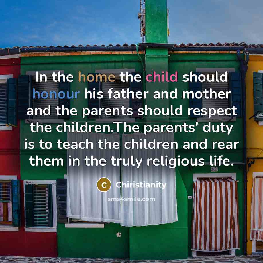 “In the home the child should honour his father and mother and the parents should respect the children.The parents' duty is to teach the children and rear them in the truly religious life.” quote by Chiristianity
