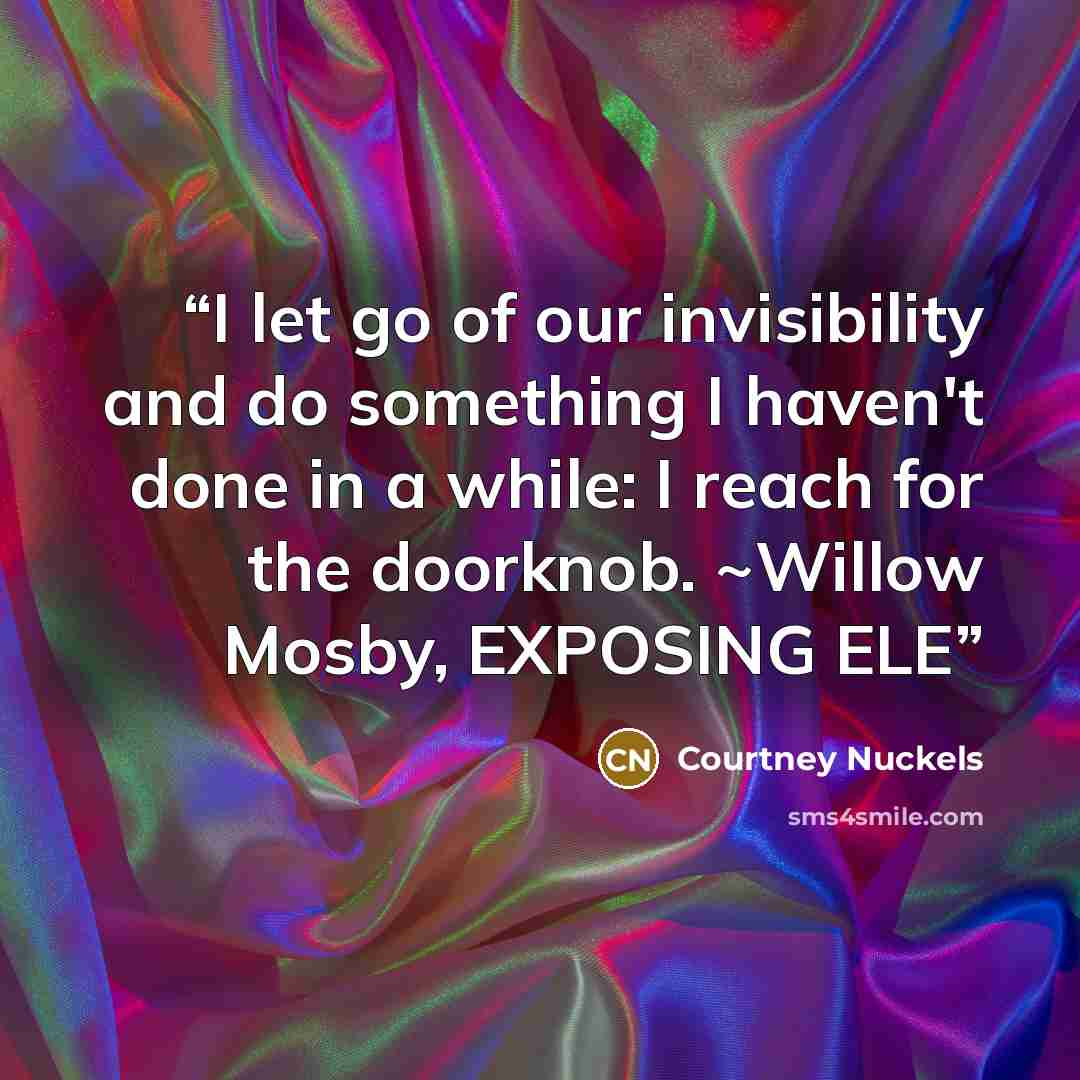 “I let go of our invisibility and do something I haven't done in a while: I reach for the doorknob. ~Willow Mosby, EXPOSING ELE” quote by Courtney Nuckels