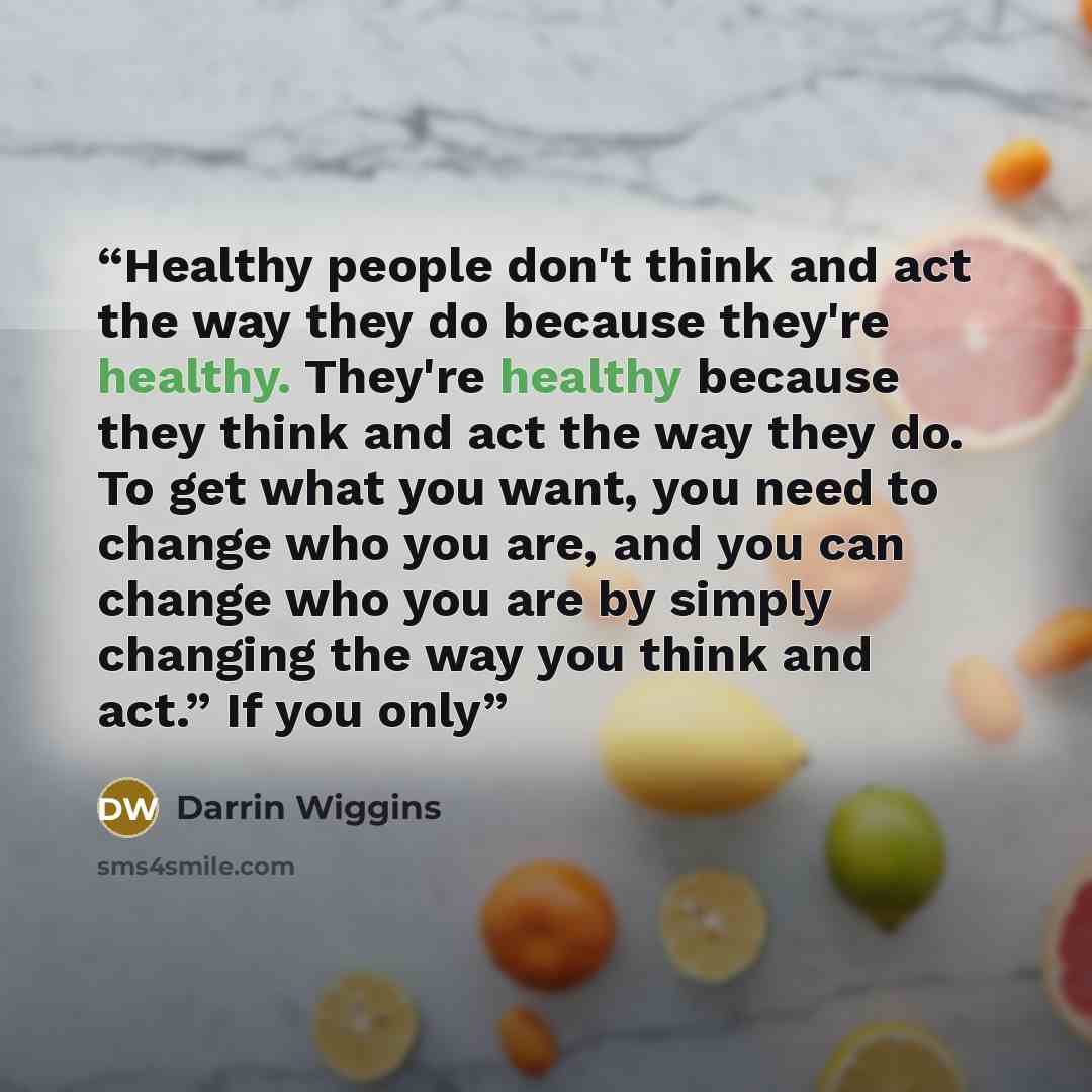 “Healthy people don't think and act the way they do because they're healthy. They're healthy because they think and act the way they do. To get what you want, you need to change who you are, and you can change who you are by simply changing the way you think and act.” If you only” quote by Darrin Wiggins