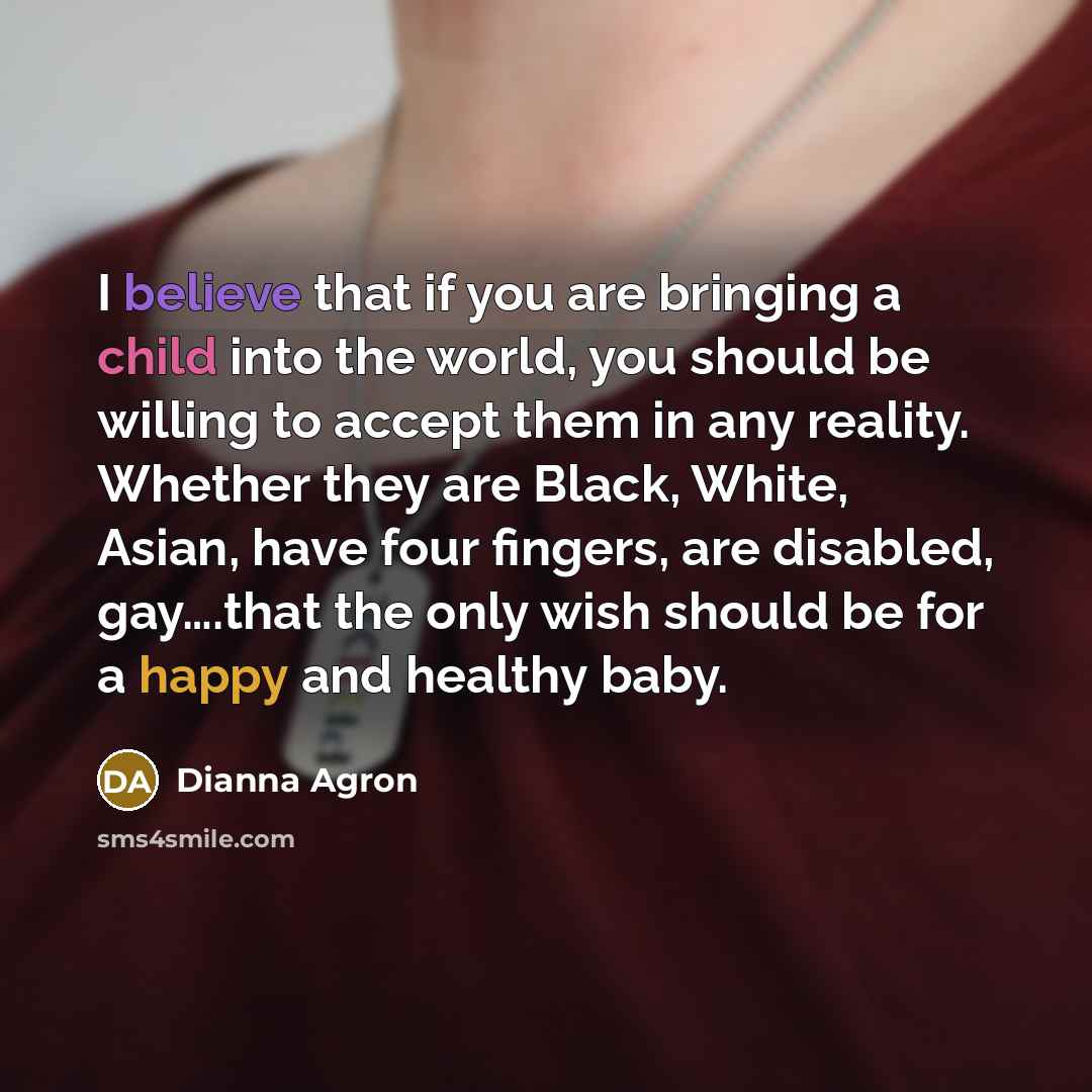 “I believe that if you are bringing a child into the world, you should be willing to accept them in any reality. Whether they are Black, White, Asian, have four fingers, are disabled, gay….that the only wish should be for a happy and healthy baby.” quote by Dianna Agron