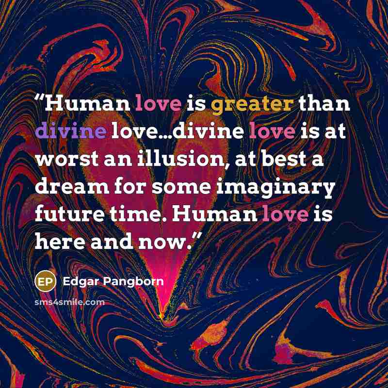 “Human love is greater than divine love…divine love is at worst an illusion, at best a dream for some imaginary future time. Human love is here and now.” quote by Edgar Pangborn