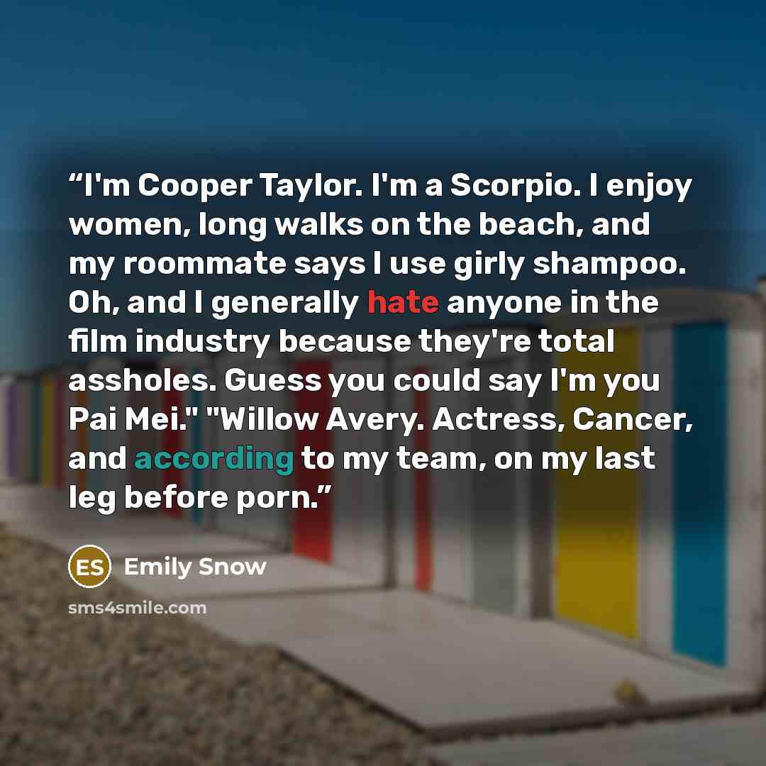 “I'm Cooper Taylor. I'm a Scorpio. I enjoy women, long walks on the beach, and my roommate says I use girly shampoo. Oh, and I generally hate anyone in the film industry because they're total assholes. Guess you could say I'm you Pai Mei." "Willow Avery. Actress, Cancer, and according to my team…” quote by Emily Snow