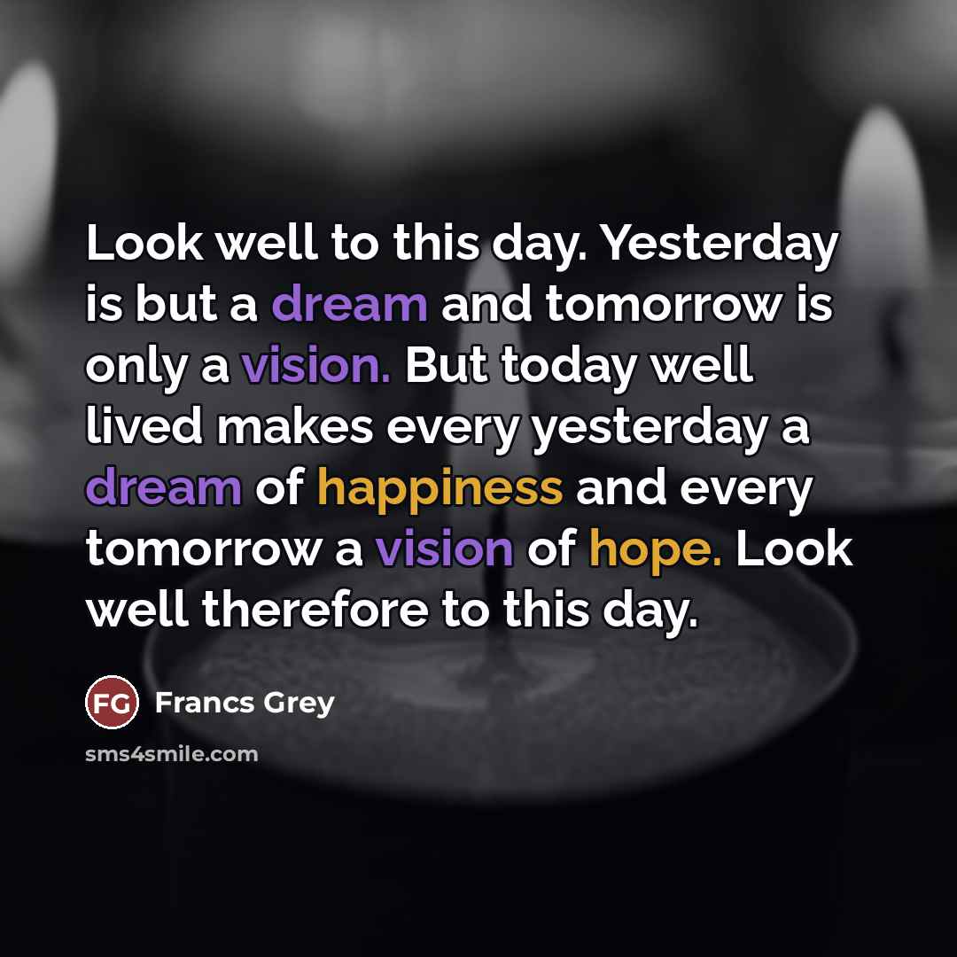 “Look well to this day. Yesterday is but a dream and tomorrow is only a vision. But today well lived makes every yesterday a dream of happiness and every tomorrow a vision of hope. Look well therefore to this day.” quote by Francs Grey