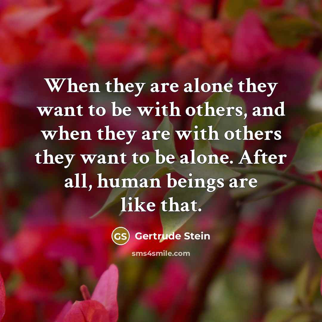 “When they are alone they want to be with others, and when they are with others they want to be alone. After all, human beings are like that.” quote by Gertrude Stein