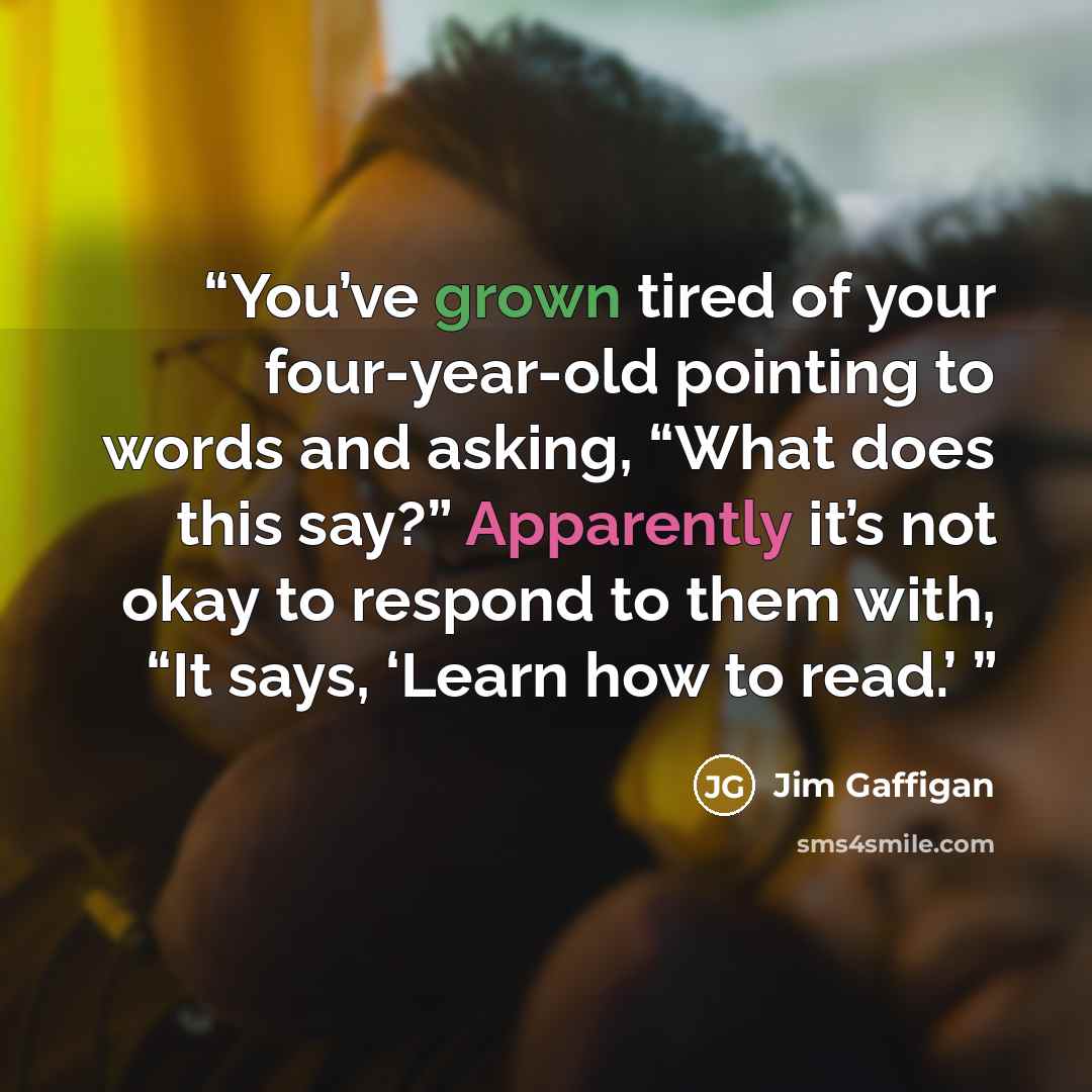 “You’ve grown tired of your four-year-old pointing to words and asking, “What does this say?” Apparently it’s not okay to respond to them with, “It says, ‘Learn how to read.’” quote by Jim Gaffigan