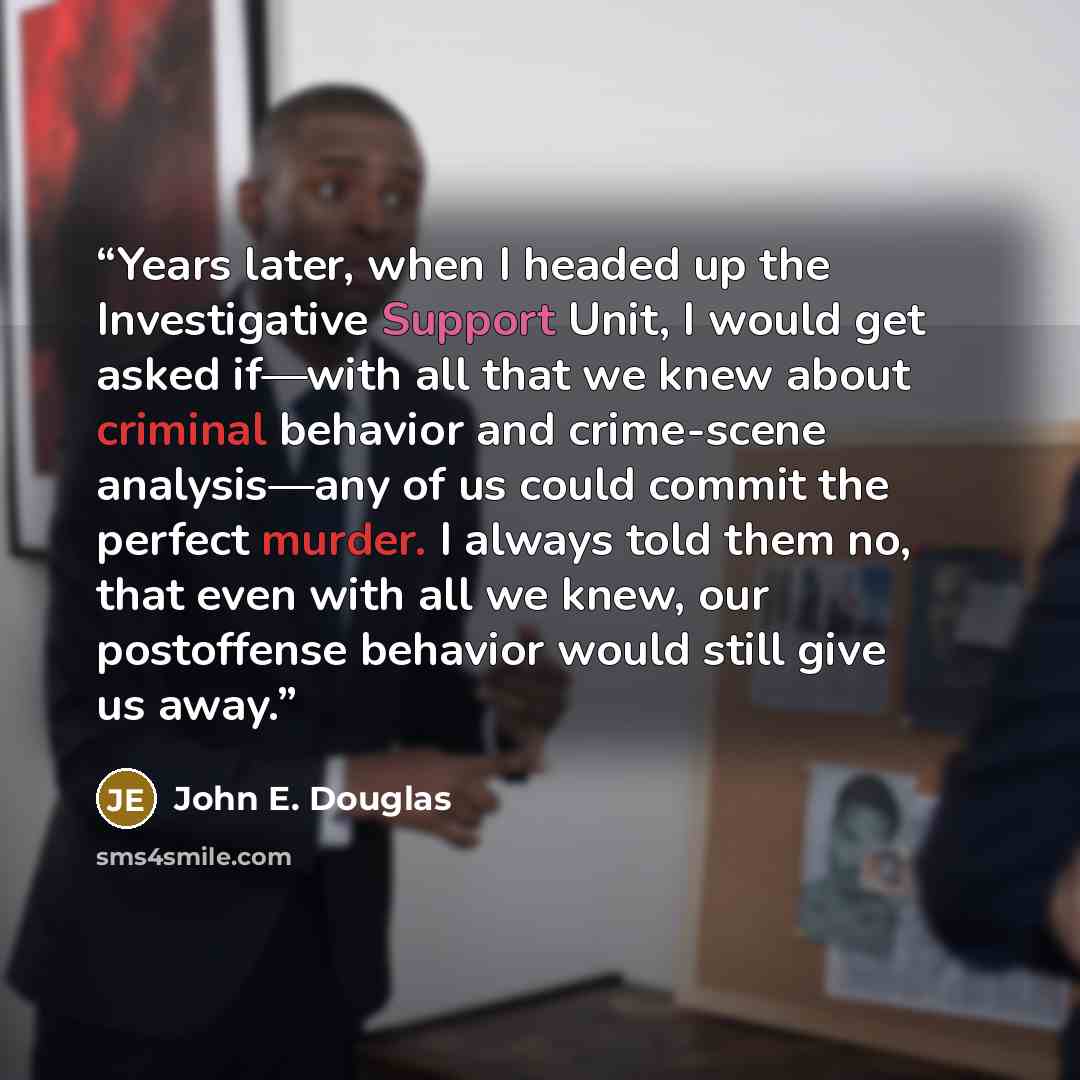 “Years later, when I headed up the Investigative Support Unit, I would get asked if—with all that we knew about criminal behavior and crime-scene analysis—any of us could commit the perfect murder. I always told them no, that even with all we knew, our postoffense behavior would still give us away.” quote by John E. Douglas