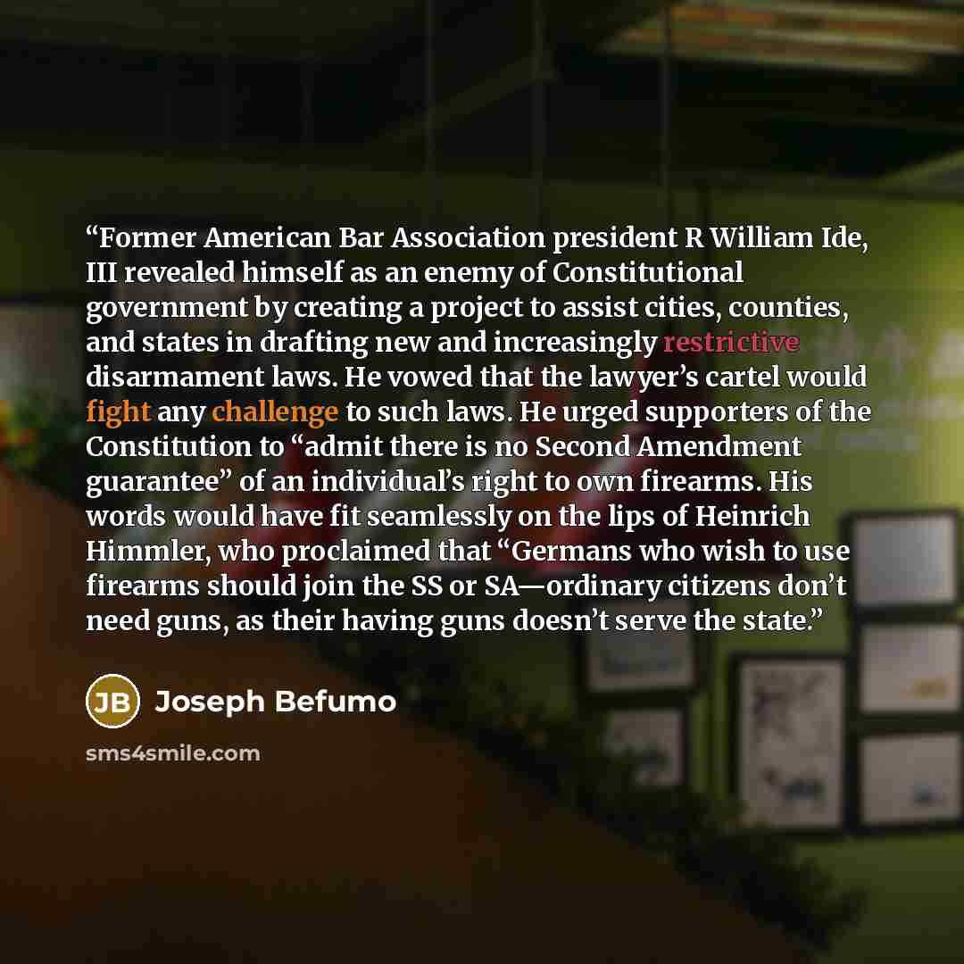 “Former American Bar Association president R William Ide, III revealed himself as an enemy of Constitutional government by creating a project to assist cities, counties, and states in drafting new and increasingly restrictive disarmament laws. He vowed that the lawyer’s cartel would fight any…” quote by Joseph Befumo