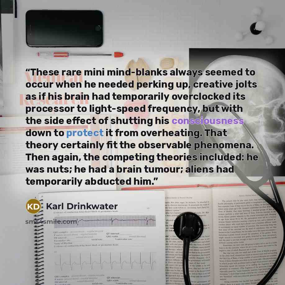“These rare mini mind-blanks always seemed to occur when he needed perking up, creative jolts as if his brain had temporarily overclocked its processor to light-speed frequency, but with the side effect of shutting his consciousness down to protect it from overheating. That theory certainly fit the…” quote by Karl Drinkwater