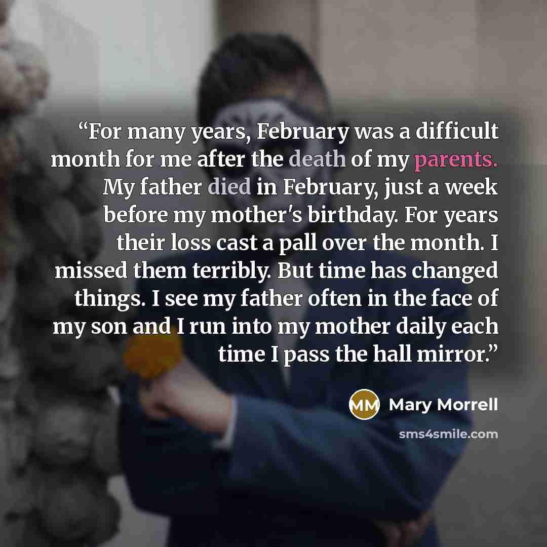 “For many years, February was a difficult month for me after the death of my parents. My father died in February, just a week before my mother's birthday. For years their loss cast a pall over the month. I missed them terribly. But time has changed things. I see my father often in the face of my…” quote by Mary Morrell