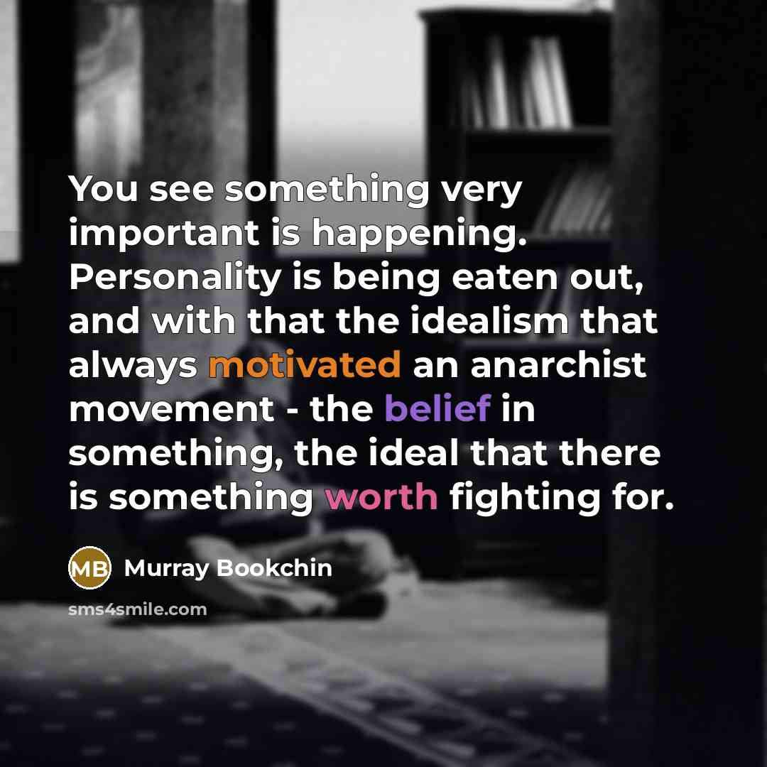 “You see something very important is happening. Personality is being eaten out, and with that the idealism that always motivated an anarchist movement - the belief in something, the ideal that there is something worth fighting for.” quote by Murray Bookchin