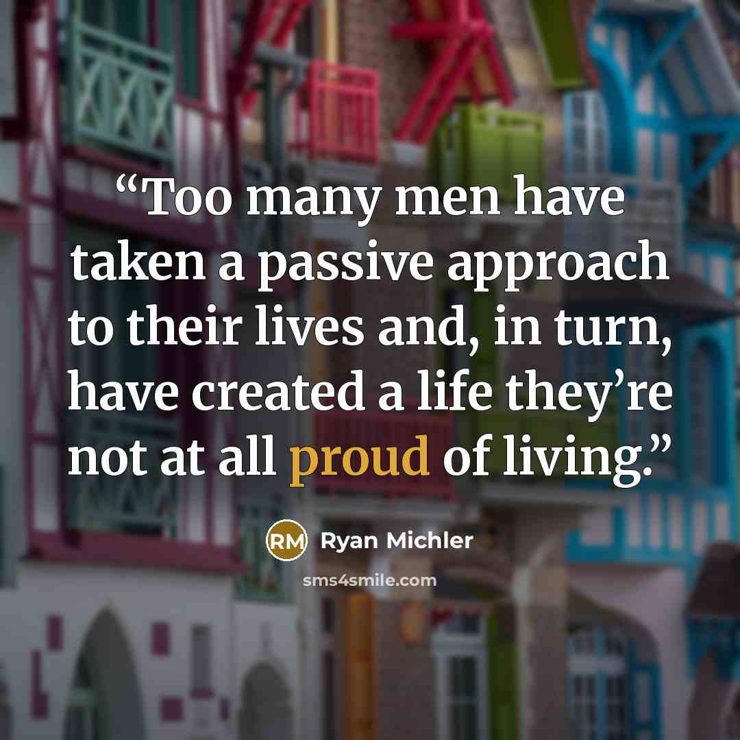 “Too many men have taken a passive approach to their lives and, in turn, have created a life they’re not at all proud of living.” quote by Ryan Michler
