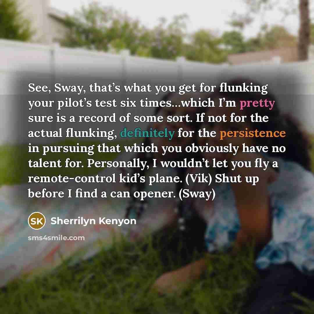 “See, Sway, that’s what you get for flunking your pilot’s test six times…which I’m pretty sure is a record of some sort. If not for the actual flunking, definitely for the persistence in pursuing that which you obviously have no talent for. Personally, I wouldn’t let you fly a remote-control kid’s…” quote by Sherrilyn Kenyon