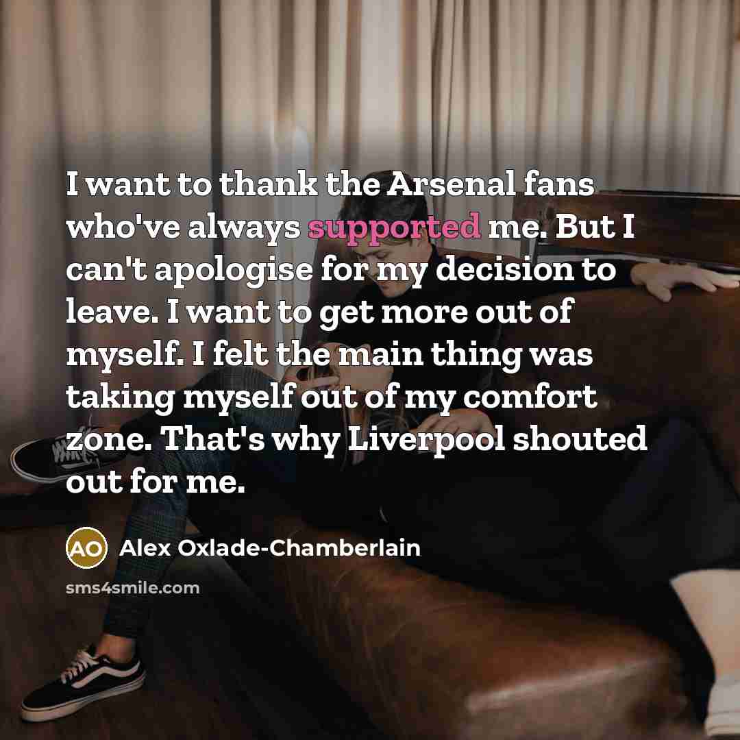“I want to thank the Arsenal fans who've always supported me. But I can't apologise for my decision to leave. I want to get more out of myself. I felt the main thing was taking myself out of my comfort zone. That's why Liverpool shouted out for me.” quote by Alex Oxlade-Chamberlain