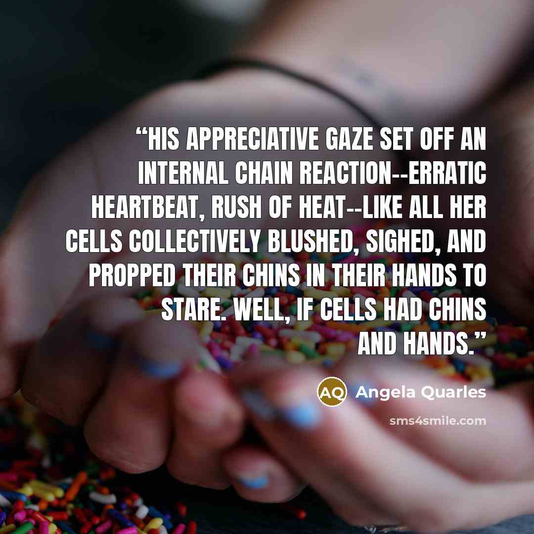 “His appreciative gaze set off an internal chain reaction--erratic heartbeat, rush of heat--like all her cells collectively blushed, sighed, and propped their chins in their hands to stare. Well, if cells had chins and hands.” quote by Angela Quarles