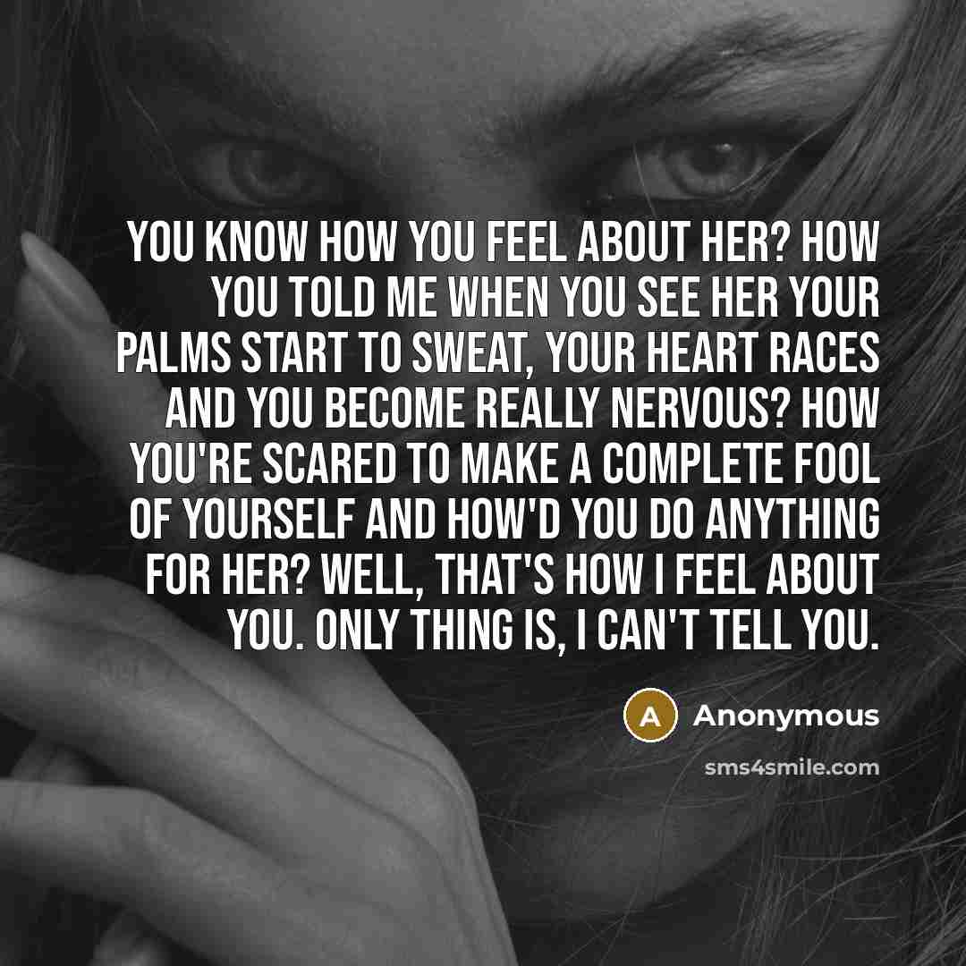 “You know how you feel about her? How you told me when you see her your palms start to sweat, your heart races and you become really nervous? How you're scared to make a complete fool of yourself and how'd you do anything for her? Well, that's how I feel about you. Only thing is, I can't tell you.” quote by Anonymous