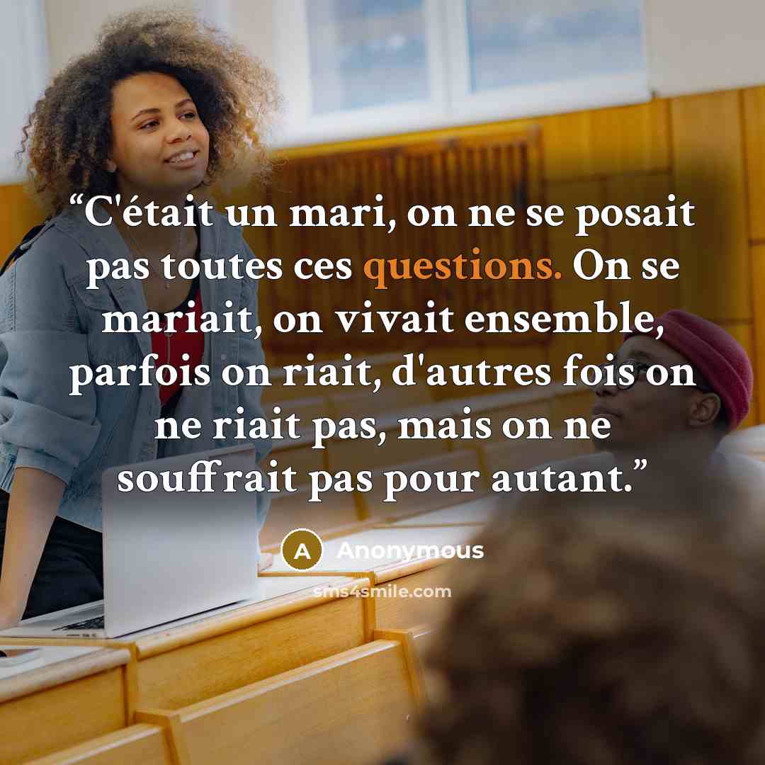 “C'était un mari, on ne se posait pas toutes ces questions. On se mariait, on vivait ensemble, parfois on riait, d'autres fois on ne riait pas, mais on ne souffrait pas pour autant.” quote by Anonymous