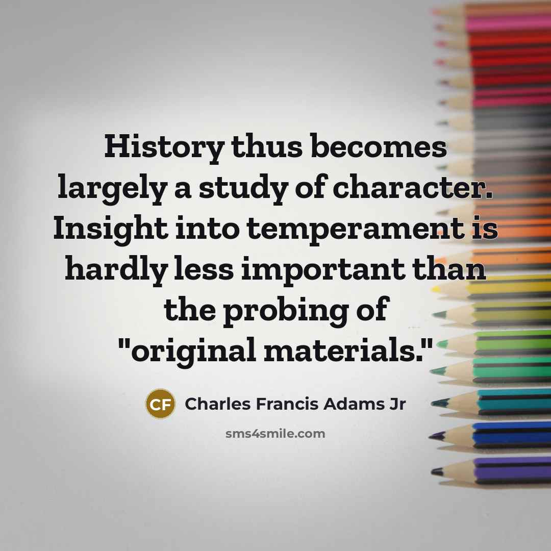 “History thus becomes largely a study of character. Insight into temperament is hardly less important than the probing of "original materials."” quote by Charles Francis Adams Jr
