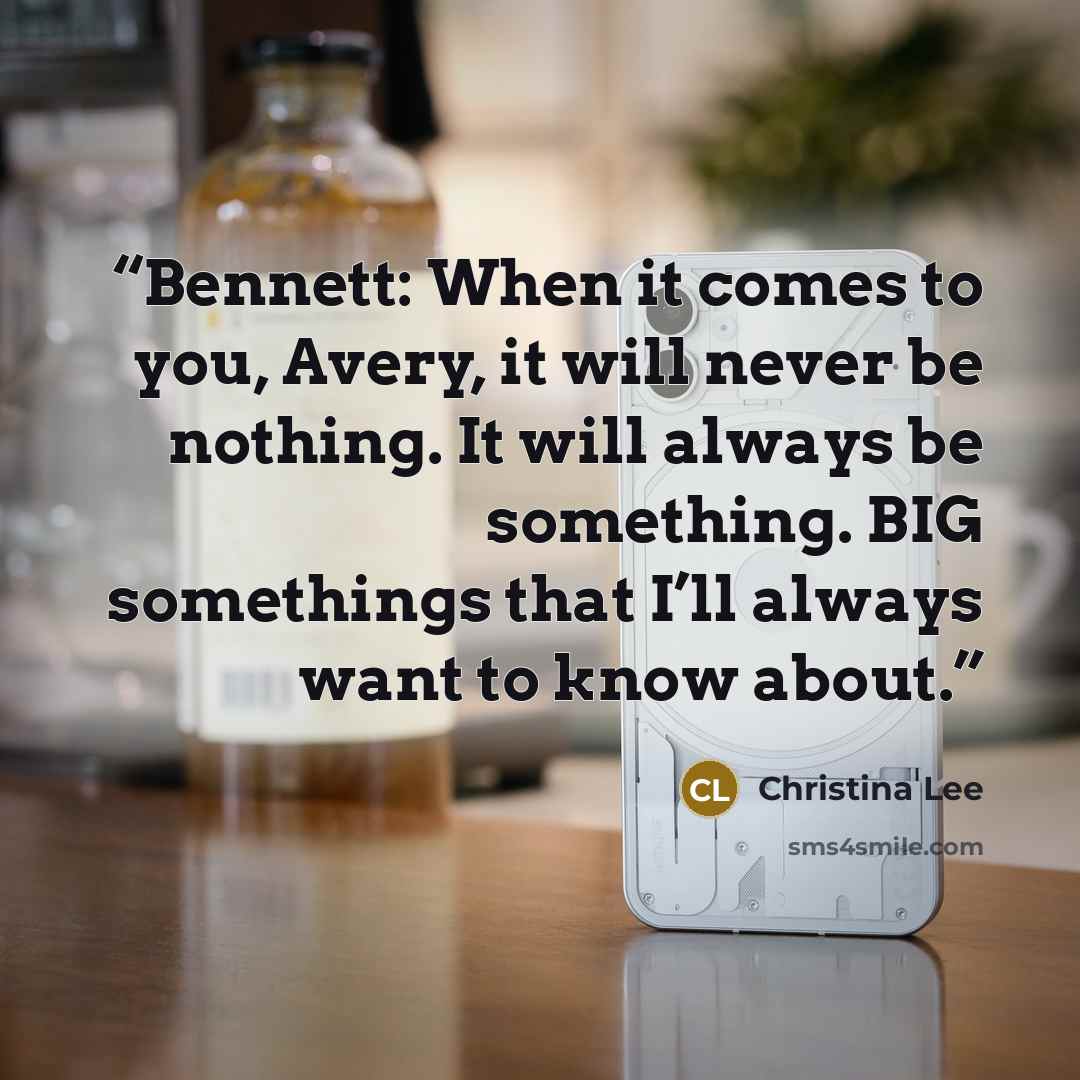 “Bennett: When it comes to you, Avery, it will never be nothing. It will always be something. BIG somethings that I’ll always want to know about.” quote by Christina Lee