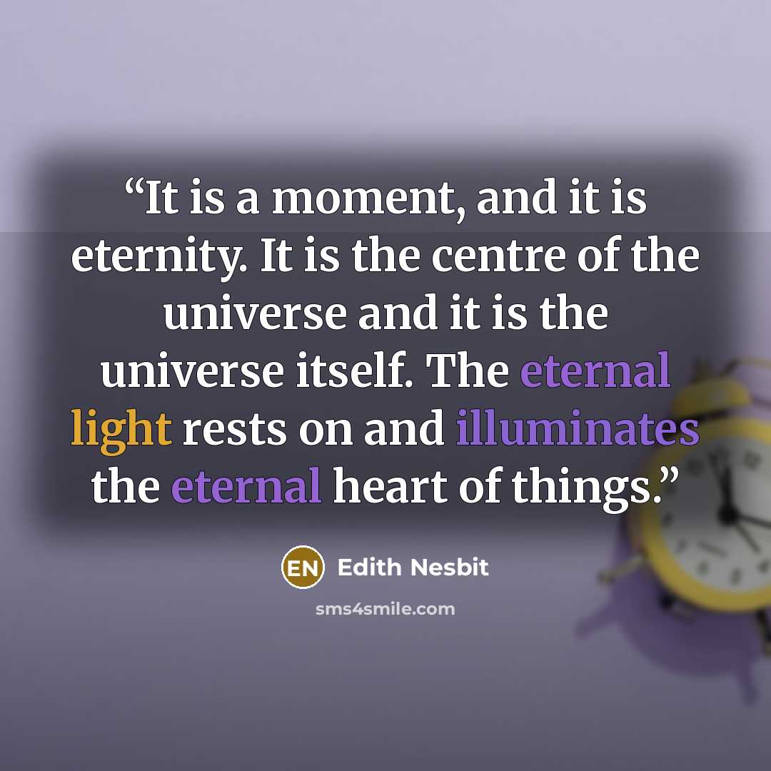 “It is a moment, and it is eternity. It is the centre of the universe and it is the universe itself. The eternal light rests on and illuminates the eternal heart of things.” quote by Edith Nesbit