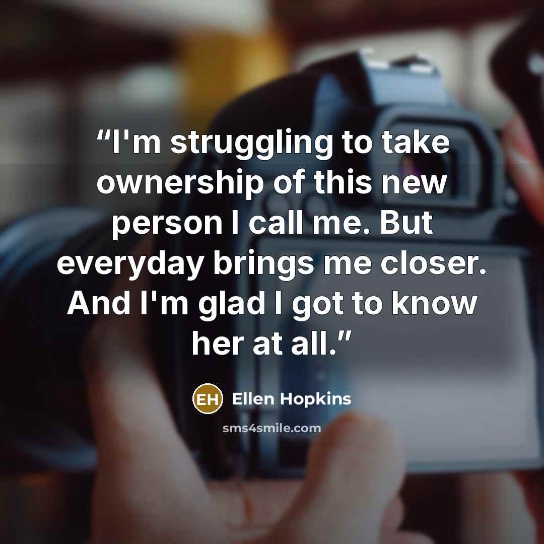 “I'm struggling to take ownership of this new person I call me. But everyday brings me closer. And I'm glad I got to know her at all.” quote by ellen hopkins