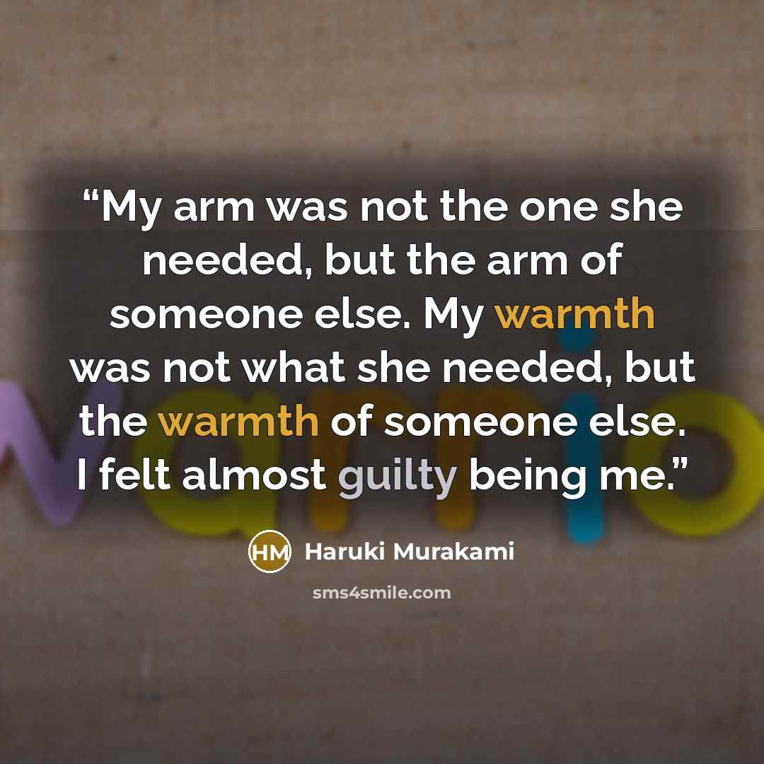 “My arm was not the one she needed, but the arm of someone else. My warmth was not what she needed, but the warmth of someone else. I felt almost guilty being me.” quote by Haruki Murakami