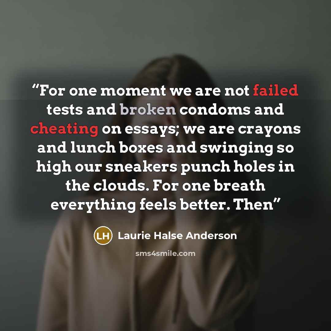 “For one moment we are not failed tests and broken condoms and cheating on essays; we are crayons and lunch boxes and swinging so high our sneakers punch holes in the clouds. For one breath everything feels better. Then” quote by Laurie Halse Anderson