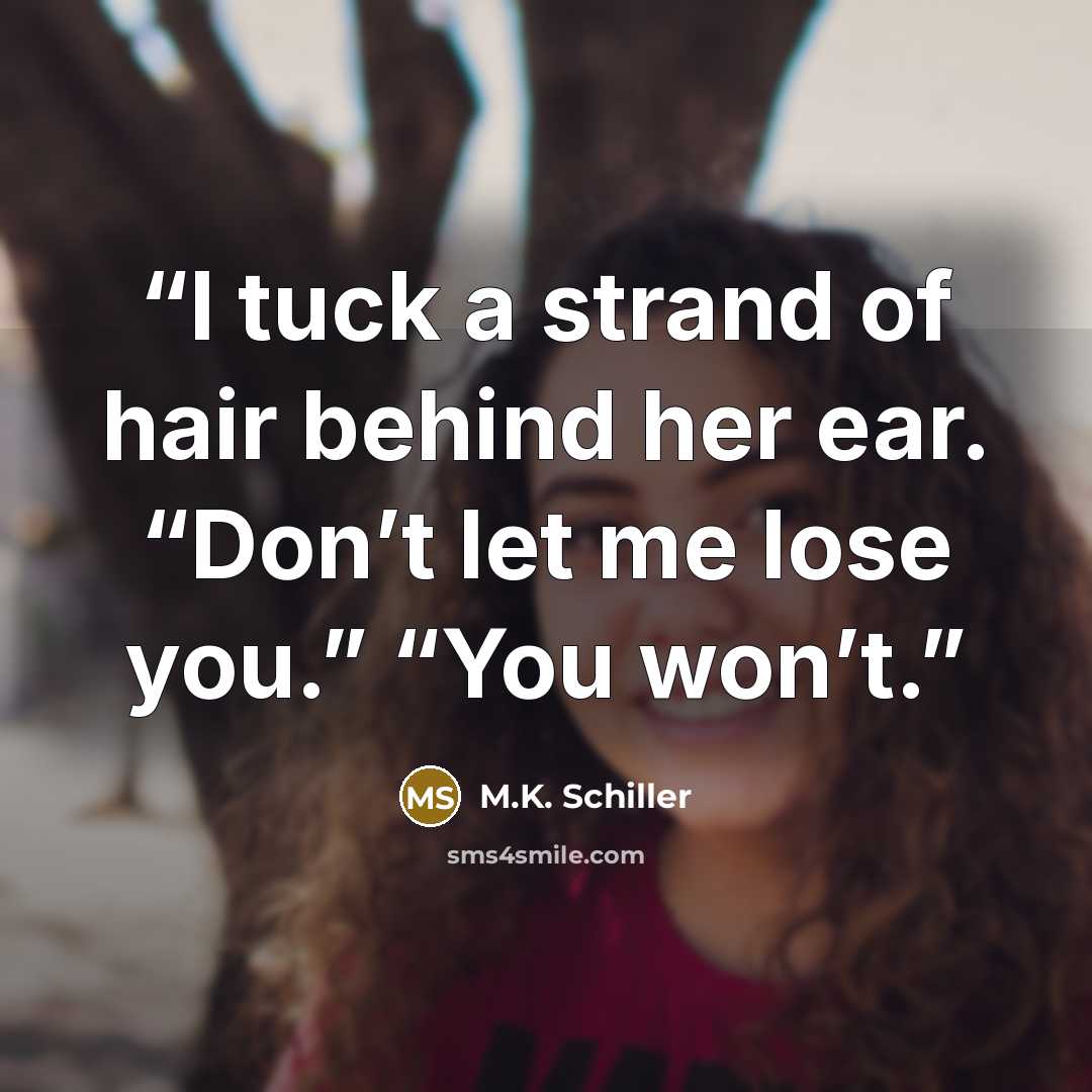“I tuck a strand of hair behind her ear. “Don’t let me lose you.” “You won’t.” quote by M.K. Schiller