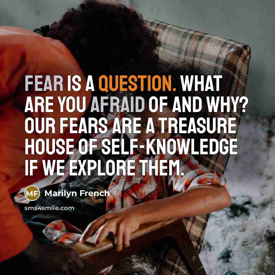 “Fear is a question. What are you afraid of and why? Our fears are a treasure house of self-knowledge if we explore them.” quote by Marilyn French