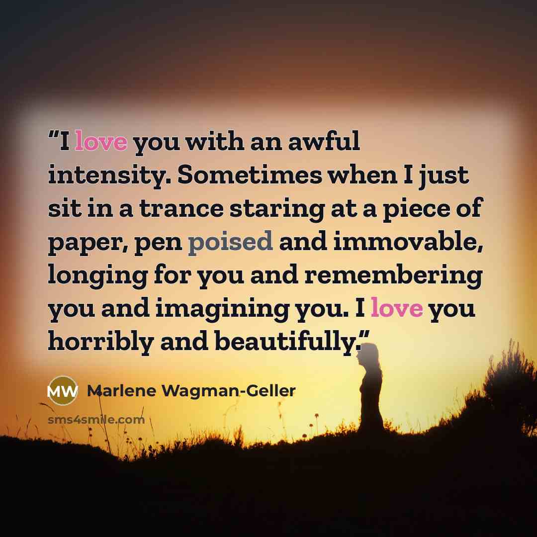 “I love you with an awful intensity. Sometimes when I just sit in a trance staring at a piece of paper, pen poised and immovable, longing for you and remembering you and imagining you. I love you horribly and beautifully.” quote by Marlene Wagman-Geller