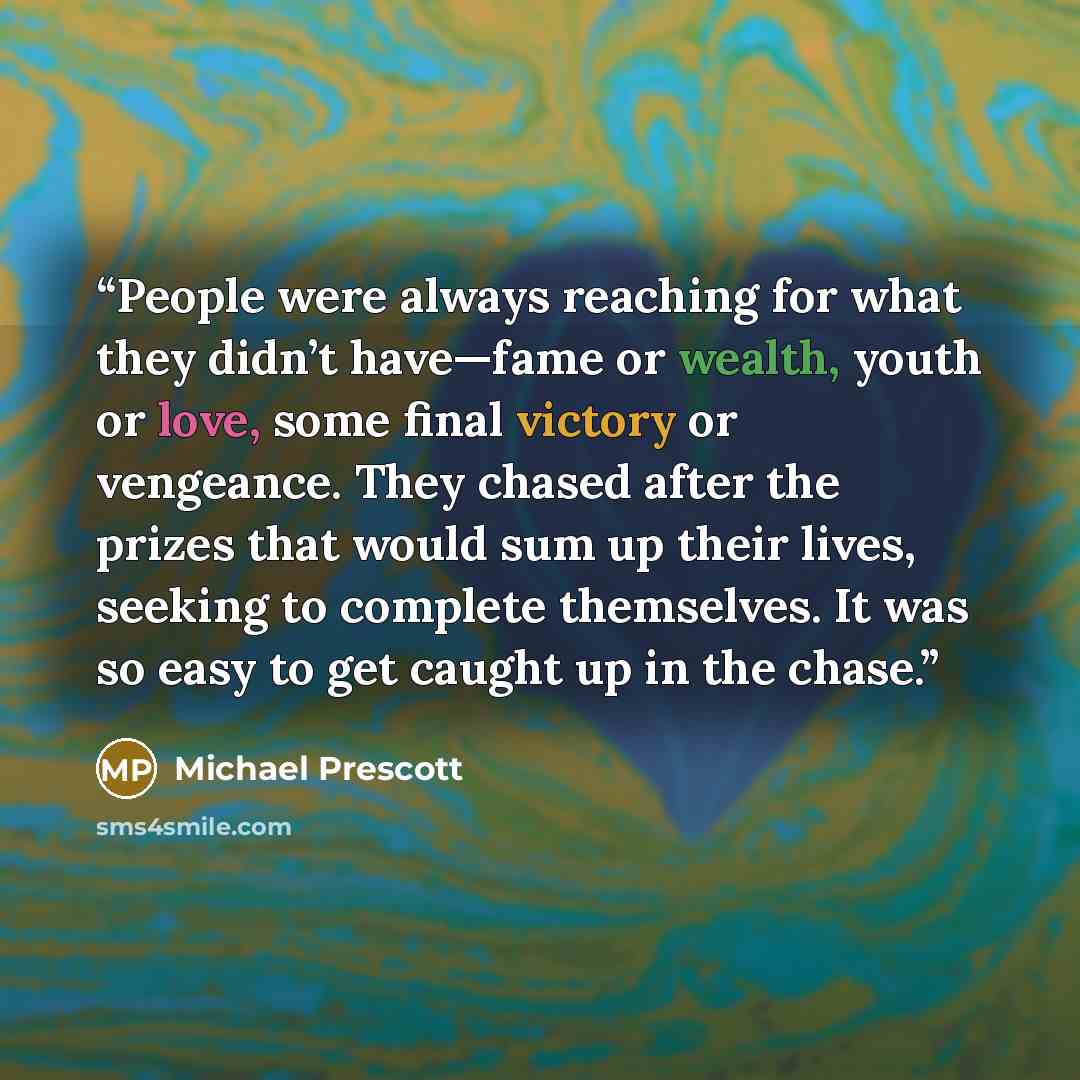 “People were always reaching for what they didn’t have—fame or wealth, youth or love, some final victory or vengeance. They chased after the prizes that would sum up their lives, seeking to complete themselves. It was so easy to get caught up in the chase.” quote by Michael Prescott