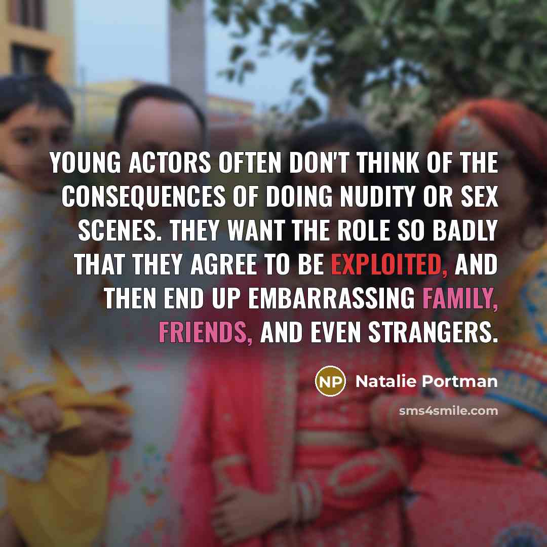 “Young actors often don't think of the consequences of doing nudity or sex scenes. They want the role so badly that they agree to be exploited, and then end up embarrassing family, friends, and even strangers.” quote by Natalie Portman