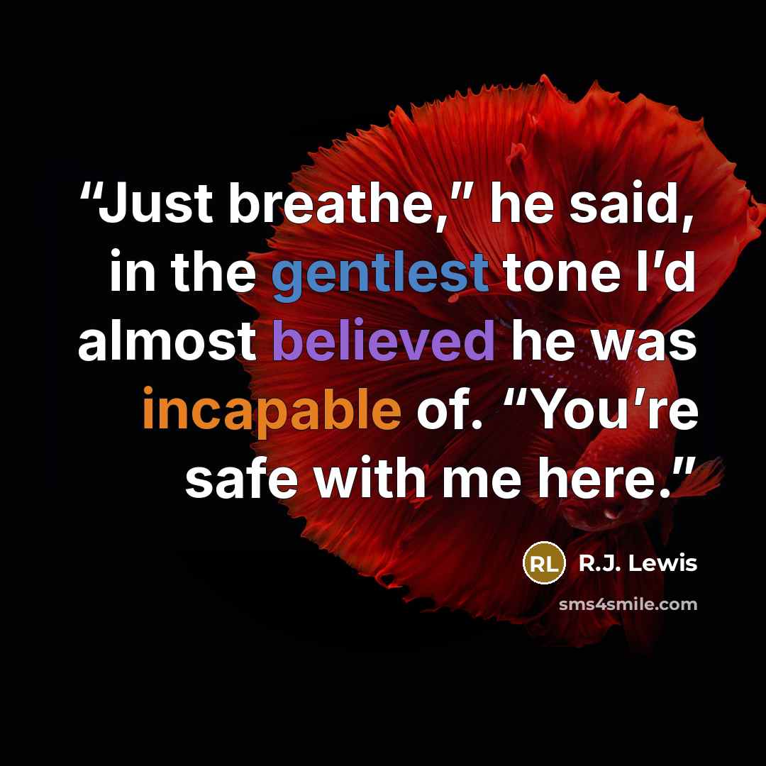“Just breathe,” he said, in the gentlest tone I’d almost believed he was incapable of. “You’re safe with me here.” quote by R.J. Lewis