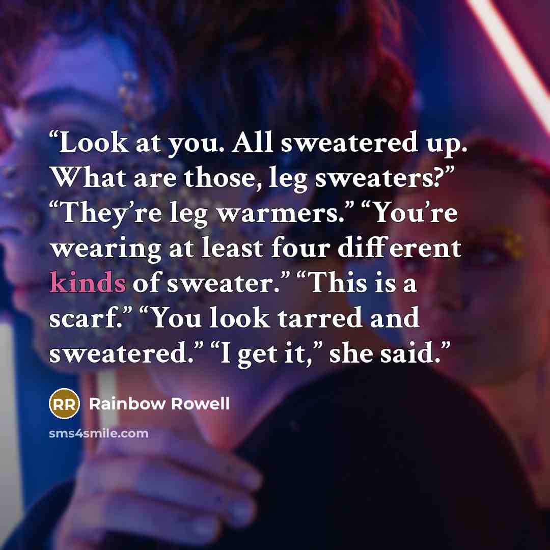 “Look at you. All sweatered up. What are those, leg sweaters?” “They’re leg warmers.” “You’re wearing at least four different kinds of sweater.” “This is a scarf.” “You look tarred and sweatered.” “I get it,” she said.” quote by Rainbow Rowell