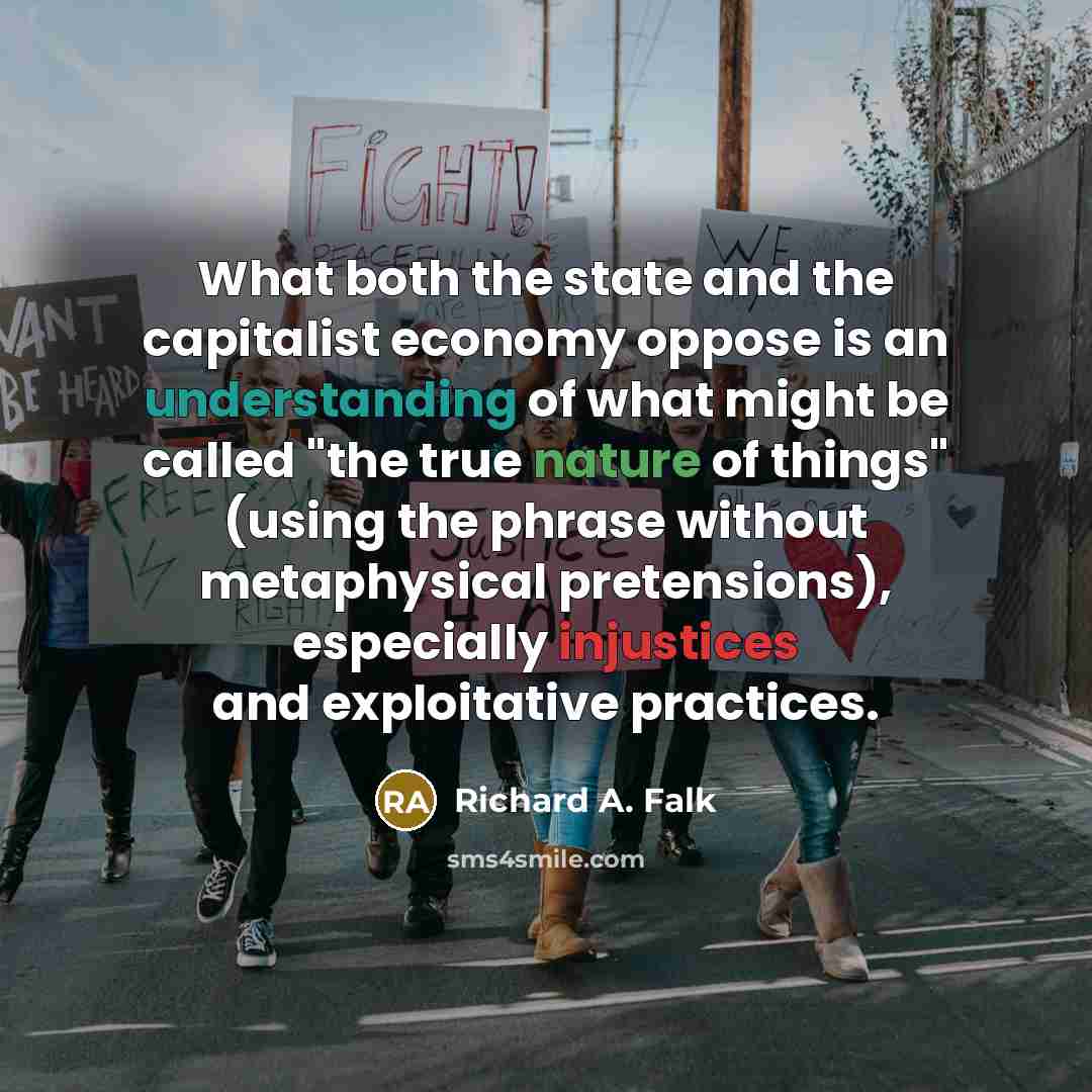 “What both the state and the capitalist economy oppose is an understanding of what might be called "the true nature of things" (using the phrase without metaphysical pretensions), especially injustices and exploitative practices.” quote by Richard A. Falk