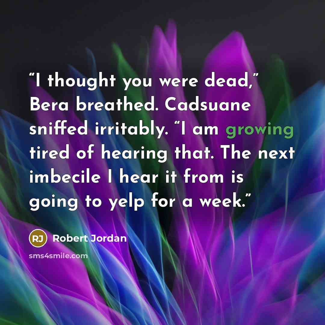“I thought you were dead,” Bera breathed. Cadsuane sniffed irritably. “I am growing tired of hearing that. The next imbecile I hear it from is going to yelp for a week.” quote by Robert Jordan