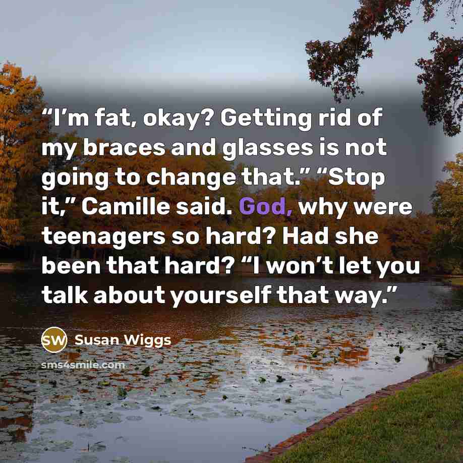 “I’m fat, okay? Getting rid of my braces and glasses is not going to change that.” “Stop it,” Camille said. God, why were teenagers so hard? Had she been that hard? “I won’t let you talk about yourself that way.” quote by Susan Wiggs