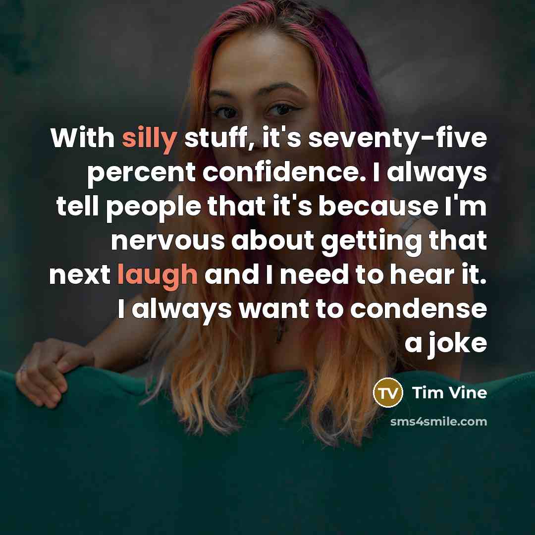“With silly stuff, it's seventy-five percent confidence. I always tell people that it's because I'm nervous about getting that next laugh and I need to hear it. I always want to condense a joke” quote by Tim Vine