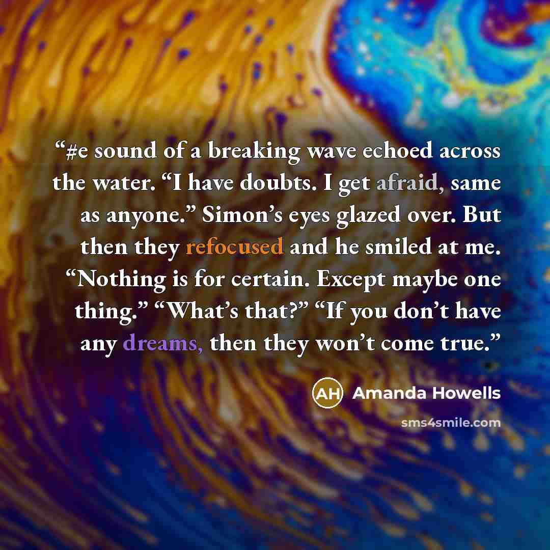 “#e sound of a breaking wave echoed across the water. “I have doubts. I get afraid, same as anyone.” Simon’s eyes glazed over. But then they refocused and he smiled at me. “Nothing is for certain. Except maybe one thing.” “What’s that?” “If you don’t have any dreams, then they won’t come true.” quote by Amanda Howells