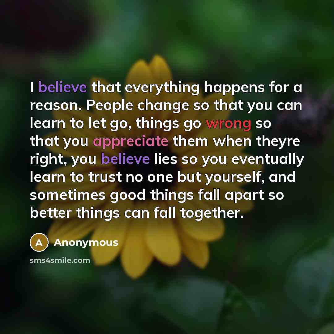 “I believe that everything happens for a reason. People change so that you can learn to let go, things go wrong so that you appreciate them when theyre right, you believe lies so you eventually learn to trust no one but yourself, and sometimes good things fall apart so better things can fall…” quote by Anonymous