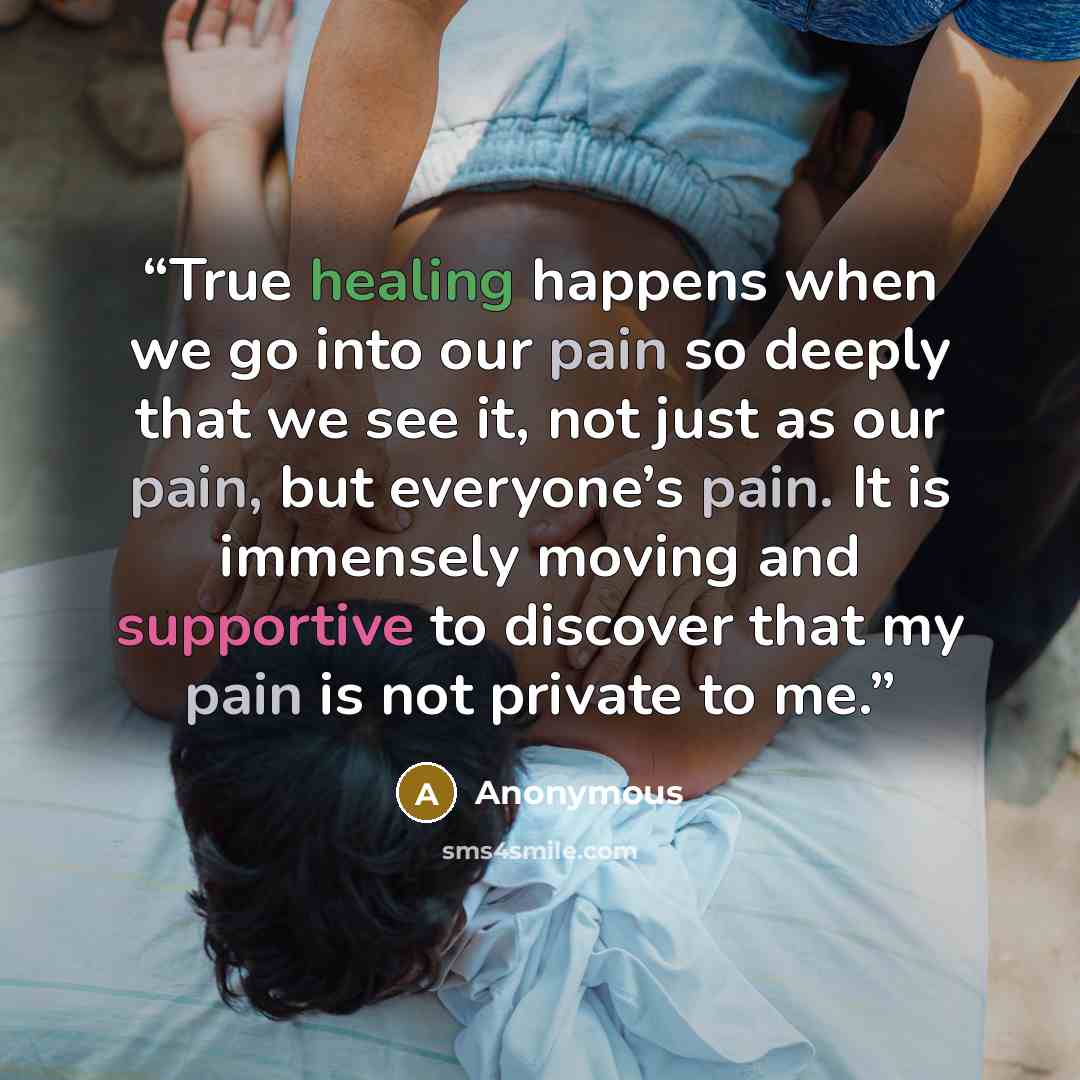 “True healing happens when we go into our pain so deeply that we see it, not just as our pain, but everyone’s pain. It is immensely moving and supportive to discover that my pain is not private to me.” quote by Anonymous