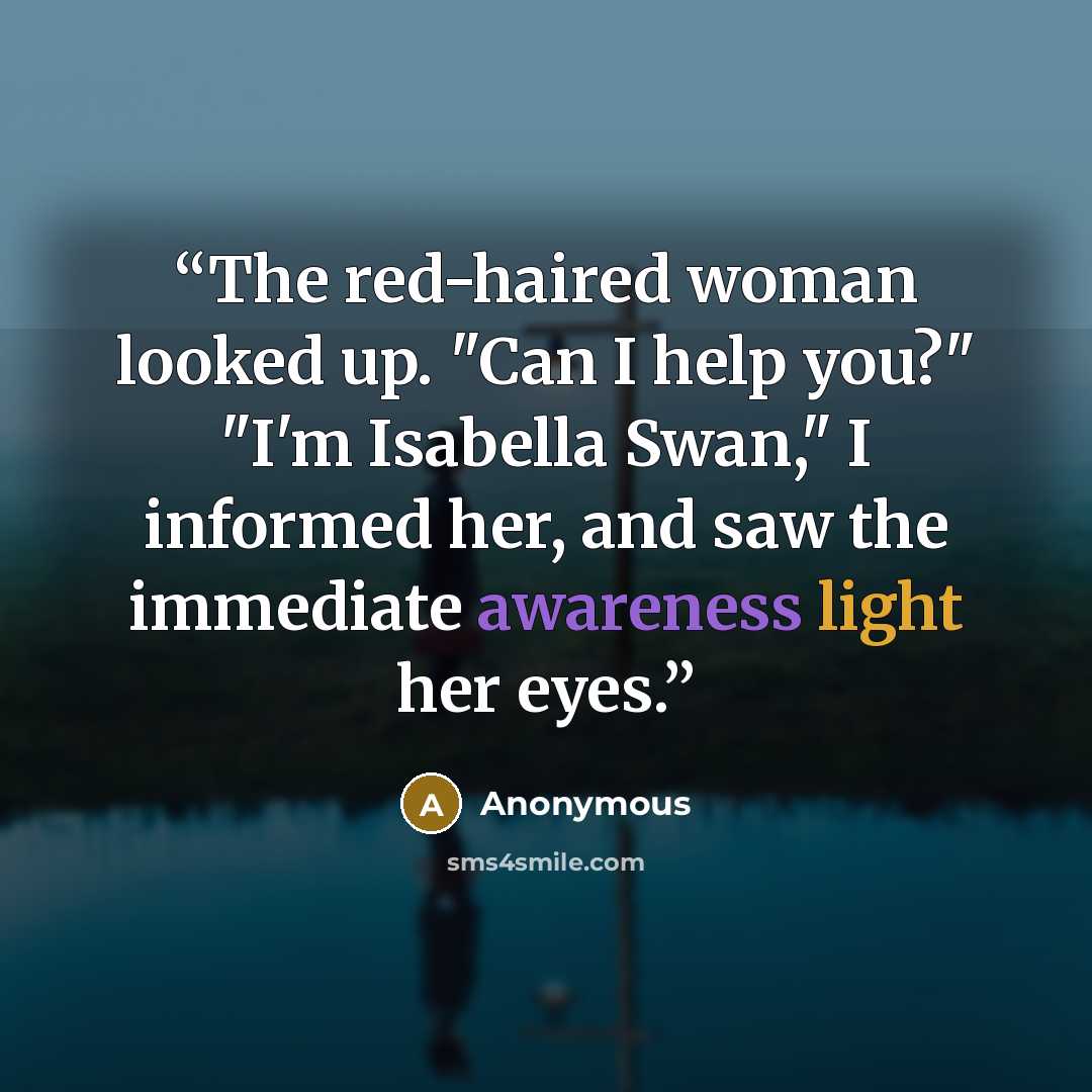 “The red-haired woman looked up. "Can I help you?" "I'm Isabella Swan," I informed her, and saw the immediate awareness light her eyes.” quote by Anonymous